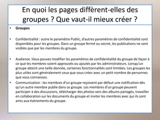 En quoi les pages diffèrent-elles des
groupes ? Que vaut-il mieux créer ?
• Groupes
• Confidentialité : outre le paramètre Public, d’autres paramètres de confidentialité sont
disponibles pour les groupes. Dans un groupe fermé ou secret, les publications ne sont
visibles que par les membres du groupe.
• Audience :Vous pouvez modifier les paramètres de confidentialité du groupe de façon à
ce que les membres soient approuvés ou ajoutés par les administrateurs. Lorsqu’un
groupe atteint une taille donnée, certaines fonctionnalités sont limitées. Les groupes les
plus utiles sont généralement ceux que vous créez avec un petit nombre de personnes
que vous connaissez.
• Communication : les membres d’un groupe reçoivent par défaut une notification dès
qu’un autre membre publie dans ce groupe. Les membres d’un groupe peuvent
participer à des discussions, télécharger des photos vers des albums partagés, travailler
en collaboration sur les documents du groupe et inviter les membres avec qui ils sont
amis aux évènements du groupe.
 