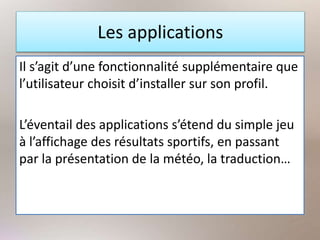 Les applications
Il s’agit d’une fonctionnalité supplémentaire que
l’utilisateur choisit d’installer sur son profil.
L’éventail des applications s’étend du simple jeu
à l’affichage des résultats sportifs, en passant
par la présentation de la météo, la traduction…
 