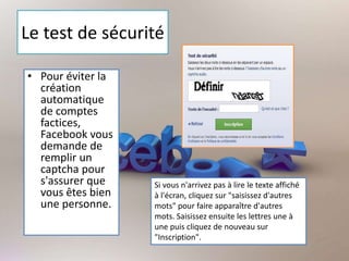 Le test de sécurité
• Pour éviter la
création
automatique
de comptes
factices,
Facebook vous
demande de
remplir un
captcha pour
s'assurer que
vous êtes bien
une personne.
Si vous n'arrivez pas à lire le texte affiché
à l'écran, cliquez sur "saisissez d'autres
mots" pour faire apparaître d'autres
mots. Saisissez ensuite les lettres une à
une puis cliquez de nouveau sur
"Inscription".
 