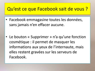 Qu’est ce que Facebook sait de vous ?
• Facebook emmagasine toutes les données,
sans jamais n’en effacer aucune.
• Le bouton « Supprimer » n’a qu’une fonction
cosmétique : il permet de masquer les
informations aux yeux de l’internaute, mais
elles restent gravées sur les serveurs de
Facebook.
 