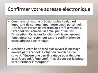 Confirmer votre adresse électronique
• Comme nous vous le précisions plus haut, il est
important de communiquer votre email personnel.
Une fois les étapes de création du profil terminées,
Facebook vous envoie un email pour finaliser
l'inscription. Certaines fonctionnalités ne peuvent
fonctionner correctement sans la confirmation de
votre adresse électronique.
• Accédez à votre boîte mail puis ouvrez le message
envoyé par Facebook. L'objet du courrier est le
suivant: "Encore une dernière étape pour débuter
avec Facebook". Pour confirmer, cliquez sur le bouton
vert "Terminer l'inscription".
 