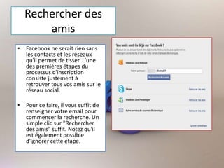 Rechercher des
amis
• Facebook ne serait rien sans
les contacts et les réseaux
qu'il permet de tisser. L'une
des premières étapes du
processus d'inscription
consiste justement à
retrouver tous vos amis sur le
réseau social.
• Pour ce faire, il vous suffit de
renseigner votre email pour
commencer la recherche. Un
simple clic sur "Rechercher
des amis" suffit. Notez qu'il
est également possible
d'ignorer cette étape.
 