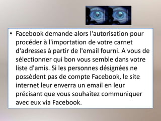 • Facebook demande alors l'autorisation pour
procéder à l'importation de votre carnet
d'adresses à partir de l'email fourni. A vous de
sélectionner qui bon vous semble dans votre
liste d'amis. Si les personnes désignées ne
possèdent pas de compte Facebook, le site
internet leur enverra un email en leur
précisant que vous souhaitez communiquer
avec eux via Facebook.
 
