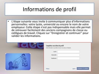 Informations de profil
• L'étape suivante vous invite à communiquer plus d'informations
personnelles: votre lycée, université ou encore le nom de votre
employeur. Cette étape n'est pas indispensable mais elle permet
de retrouver facilement des anciens compagnons de classe ou
collègues de travail. Cliquez sur "Enregistrer et continuer" pour
valider les informations.
 