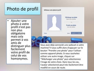 Photo de profil
• Ajouter une
photo à votre
profil n'est pas
non plus
obligatoire
mais cela
permet à vos
amis de
distinguer plus
facilement
votre profil de
celui de vos
homonymes.
Vous avez déjà connecté une webcam à votre
machine? Il vous suffit alors d'appuyer sur le
bouton "Prendre une photo" pour l'utiliser
comme appareil photo. Si vous souhaitez
utiliser une autre image, cliquez sur
"Télécharger une photo" puis sélectionnez
l'image de votre choix. Dans tous les cas,
l'avatar sélectionné peut très facilement être
modifié en cours de route.
 