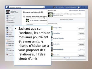• Sachant que sur
Facebook, les amis de
mes amis pourraient
être mes amis, le
réseau n’hésite pas à
vous proposer des
relations au fil des
ajouts d’amis.
 
