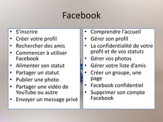 Facebook
• S’inscrire
• Créer votre profil
• Rechercher des amis
• Commencer à utiliser
Facebook
• Alimenter son statut
• Partager un statut
• Publier une photo
• Partager une vidéo de
YouTube ou autre
• Envoyer un message privé
• Comprendre l’accueil
• Gérer son profil
• La confidentialité de votre
profil et de vos statuts
• Gérer vos photos
• Gérer votre liste d’amis
• Créer un groupe, une
page
• Facebook confidentiel
• Supprimer son compte
Facebook
 