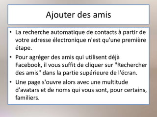 Ajouter des amis
• La recherche automatique de contacts à partir de
votre adresse électronique n'est qu'une première
étape.
• Pour agréger des amis qui utilisent déjà
Facebook, il vous suffit de cliquer sur "Rechercher
des amis" dans la partie supérieure de l'écran.
• Une page s'ouvre alors avec une multitude
d'avatars et de noms qui vous sont, pour certains,
familiers.
 