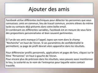 Ajouter des amis
Facebook utilise différentes techniques pour détecter les personnes que vous
connaissez: amis en commun, lieu de travail commun, anciens élèves du même
lycée ou contacts déjà présents dans votre boîte email.
En combinant ces différentes variables, Facebook est en mesure de vous faire
des propositions personnalisées et bien souvent pertinentes.
Si l'un de vos amis manque à l'appel, tapez son nom dans le champ
"Recherche" en haut de l'écran. Si ses paramètres de confidentialité le
permettent, sa page de profil devrait alors apparaître dans les résultats.
Pour différencier profils personnels, applications et pages de fans, cliquez sur le
filtre "Personnes" en haut à gauche de l'écran.
Pour encore plus de précision dans les résultats, vous pouvez aussi mentionner
le lieu, la scolarité ou le nom de l'entreprise pour laquelle votre contact
travaille.
 