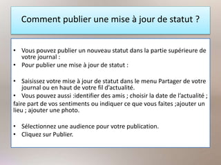 Comment publier une mise à jour de statut ?
• Vous pouvez publier un nouveau statut dans la partie supérieure de
votre journal :
• Pour publier une mise à jour de statut :
• Saisissez votre mise à jour de statut dans le menu Partager de votre
journal ou en haut de votre fil d’actualité.
• Vous pouvez aussi :identifier des amis ; choisir la date de l’actualité ;
faire part de vos sentiments ou indiquer ce que vous faites ;ajouter un
lieu ; ajouter une photo.
• Sélectionnez une audience pour votre publication.
• Cliquez sur Publier.
 
