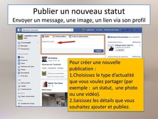 Publier un nouveau statut
Envoyer un message, une image, un lien via son profil
Pour créer une nouvelle
publication :
1.Choisissez le type d’actualité
que vous voulez partager (par
exemple : un statut, une photo
ou une vidéo).
2.Saisissez les détails que vous
souhaitez ajouter et publiez.
 
