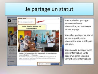 Je partage un statut
Vous souhaitez partager
vers vos amis une
information, un texte reçu
sur votre page.
Vous allez partager ce statut
sur votre profil, cette
information sera visible par
vos amis.
Vous pouvez aussi partager
cette information sur la
page d’un ami.( ses amis
verront cette information)
 