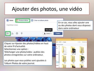 Ajouter des photos, une vidéo
En ce cas, vous allez ajouter une
ou des photos dont vous disposez
dans votre ordinateur
Cliquez sur Ajouter des photos/vidéos en haut
de votre fil d’actualité.
Sélectionnez une option :
Télécharger une photo/vidéo : publiez des
photos enregistrées sur votre ordinateur.
Les photos que vous publiez sont ajoutées à
l’album Photos de votre journal.
 