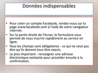 Données indispensables
• Pour créer un compte Facebook, rendez-vous sur la
page www.facebook.com à l'aide de votre navigateur
internet.
• Sur la partie droite de l'écran, le formulaire vous
permet de vous inscrire rapidement au service en
ligne.
• Tous les champs sont obligatoires - ce qui ne veut pas
dire qu'ils doivent tous être exacts.
• Le plus important : renseigner une adresse
électronique existante pour procéder ensuite à la
confirmation.
 