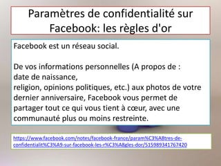 Paramètres de confidentialité sur
Facebook: les règles d'or
Facebook est un réseau social.
De vos informations personnelles (A propos de :
date de naissance,
religion, opinions politiques, etc.) aux photos de votre
dernier anniversaire, Facebook vous permet de
partager tout ce qui vous tient à cœur, avec une
communauté plus ou moins restreinte.
https://www.facebook.com/notes/facebook-france/param%C3%A8tres-de-
confidentialit%C3%A9-sur-facebook-les-r%C3%A8gles-dor/515989341767420
 