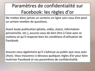 Paramètres de confidentialité sur
Facebook: les règles d'or
Ne mettez donc jamais un contenu en ligne sans vous être posé
un certain nombre de questions.
Avant toute publication (photo, vidéo, statut, information
personnelle, etc.), assurez-vous de bien être à l’aise avec ce
contenu et qu’il respecte bien les conditions d’utilisation de
Facebook.
Assurez-vous également qu’il s’adresse au public que vous avez
choisi. Vous trouverez ci-dessous quelques règles d’or pour bien
maitriser Facebook et vos paramètres de confidentialité.
 