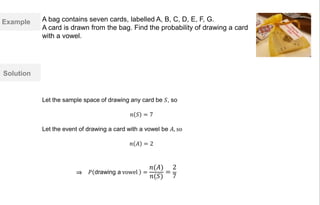 Example
Solution
Let the sample space of drawing any card be 𝑆, so
𝑛 𝑆 = 7
Let the event of drawing a card with a vowel be 𝐴, so
𝑛 𝐴 = 2
𝑃 drawing a vowel =
𝑛(𝐴)
𝑛(𝑆)
=
2
7⇒
A bag contains seven cards, labelled A, B, C, D, E, F, G.
A card is drawn from the bag. Find the probability of drawing a card
with a vowel.
 