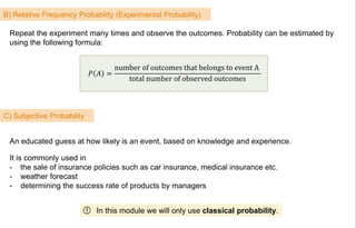 B) Relative Frequency Probability (Experimental Probability)
𝑃 𝐴 =
number of outcomes that belongs to event A
total number of observed outcomes
Repeat the experiment many times and observe the outcomes. Probability can be estimated by
using the following formula:
C) Subjective Probability
An educated guess at how likely is an event, based on knowledge and experience.
It is commonly used in
- the sale of insurance policies such as car insurance, medical insurance etc.
- weather forecast
- determining the success rate of products by managers
In this module we will only use classical probability.!
 