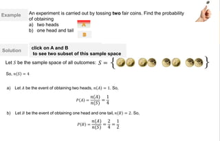Example
Solution
a) Let 𝐴 be the event of obtaining two heads, 𝑛 𝐴 = 1. So,
b) Let 𝐵 be the event of obtaining one head and one tail, 𝑛 𝐵 = 2. So,
𝑃 𝐵 =
𝑛(𝐴)
𝑛(𝑆)
=
2
4
=
1
2
An experiment is carried out by tossing two fair coins. Find the probability
of obtaining
a) two heads
b) one head and tail
𝑃 𝐴 =
𝑛(𝐴)
𝑛(𝑆)
=
1
4
Let 𝑆 be the sample space of all outcomes:
So, 𝑛 𝑆 = 4
{ }𝑆 =
click on A and B
to see two subset of this sample space
 