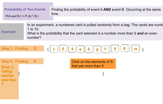 Probability of Two Events Finding the probability of event A AND event B Occurring at the same
time.
In an experiment, a numbered card is pulled randomly from a bag. The cards are numb
1 to 10.
What is the probability that the card selected is a number more than 5 and an even
number?
Step 1, Finding S
Click on the elements of S
that are more than 5
{ }
{ }
P(A and B ) = P (A ∩ B )
Example
Step 2, Finding A
 
