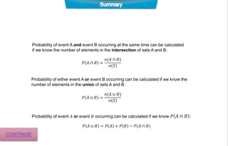 Probability of event A and event B occurring at the same time can be calculated
if we know the number of elements in the intersection of sets A and B:
𝑃 𝐴 ∩ 𝐵 =
𝑛(𝐴 ∩ 𝐵)
𝑛(𝑆)
Probability of event 𝐴 or event 𝐵 occurring can be calculated if we know 𝑃 𝐴 ∩ 𝐵 :
𝑃 𝐴 ∪ 𝐵 = 𝑃 𝐴 + 𝑃 𝐵 − 𝑃(𝐴 ∩ 𝐵)
𝑃 𝐴 ∪ 𝐵 =
𝑛(𝐴 ∪ 𝐵)
𝑛(𝑆)
Probability of either event A or event B occurring can be calculated if we know the
number of elements in the union of sets A and B.
CONTINUE
 