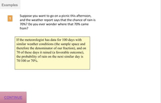 Examples
Suppose you want to go on a picnic this afternoon,
and the weather report says that the chance of rain is
70%? Do you ever wonder where that 70% came
from?
If the meteorologist has data for 100 days with
similar weather conditions (the sample space and
therefore the denominator of our fraction), and on
70 of these days it rained (a favorable outcome),
the probability of rain on the next similar day is
70/100 or 70%.
CONTINUE
 