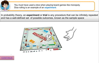 You must have used a dice when playing board games like monopoly.
Dice rolling is an example of an experiment.
In probability theory, an experiment or trial is any procedure that can be infinitely repeated
and has a well-defined set of possible outcomes, known as the sample space
.
CONTINUE
 