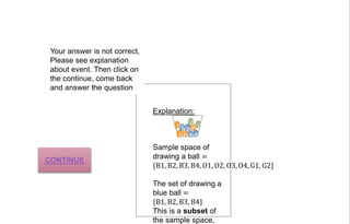 Sample space of
drawing a ball =
{B1, B2, B3, B4, O1, O2, O3, O4, G1, G2}
The set of drawing a
blue ball =
{B1, B2, B3, B4}
This is a subset of
the sample space,
B1B2
B3B4
O1
O2O3
G1G2
Explanation:
Your answer is not correct,
Please see explanation
about event. Then click on
the continue, come back
and answer the question
CONTINUE
 