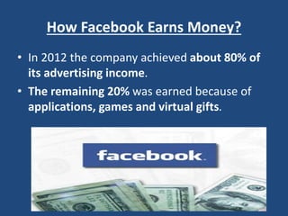How Facebook Earns Money?
• In 2012 the company achieved about 80% of
its advertising income.
• The remaining 20% was earned because of
applications, games and virtual gifts.
 