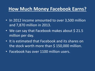 How Much Money Facebook Earns?
• In 2012 income amounted to over 3,500 million
and 7,870 million in 2013.
• We can say that Facebook makes about $ 21.5
million per day.
• It is estimated that Facebook and its shares on
the stock worth more than $ 150,000 million.
• Facebook has over 1100 million users.
 