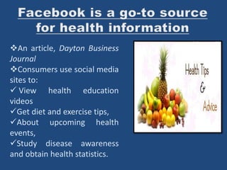 An article, Dayton Business
Journal
Consumers use social media
sites to:
 View health education
videos
Get diet and exercise tips,
About upcoming health
events,
Study disease awareness
and obtain health statistics.
 