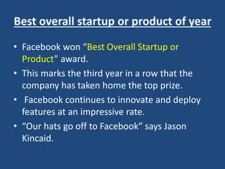 Best overall startup or product of year
• Facebook won “Best Overall Startup or
Product” award.
• This marks the third year in a row that the
company has taken home the top prize.
• Facebook continues to innovate and deploy
features at an impressive rate.
• “Our hats go off to Facebook” says Jason
Kincaid.
 