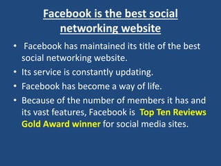 Facebook is the best social
networking website
• Facebook has maintained its title of the best
social networking website.
• Its service is constantly updating.
• Facebook has become a way of life.
• Because of the number of members it has and
its vast features, Facebook is Top Ten Reviews
Gold Award winner for social media sites.
 