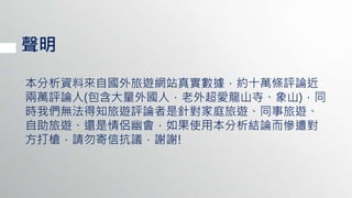 聲明
本分析資料來自國外旅遊網站真實數據，約十萬條評論近
兩萬評論人(包含大量外國人，老外超愛龍山寺、象山)，同
時我們無法得知旅遊評論者是針對家庭旅遊、同事旅遊、
自助旅遊、還是情侶幽會，如果使用本分析結論而慘遭對
方打槍，請勿寄信抗議，謝謝!
 