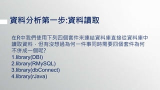 資料分析第一步:資料讀取
在R中我們使用下列四個套件來連結資料庫直接從資料庫中
讀取資料，但有沒想過為何一件事同時需要四個套件為何
不併成一個呢?
1.library(DBI)
2.library(RMySQL)
3.library(dbConnect)
4.library(rJava)
 