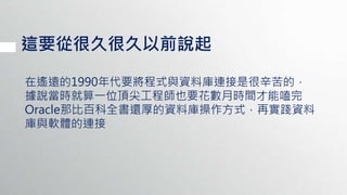 這要從很久很久以前說起
在遙遠的1990年代要將程式與資料庫連接是很辛苦的，
據說當時就算一位頂尖工程師也要花數月時間才能嗑完
Oracle那比百科全書還厚的資料庫操作方式，再實踐資料
庫與軟體的連接
 