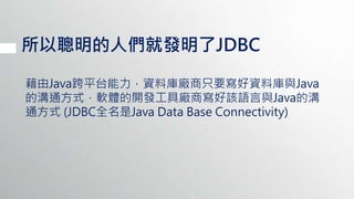 所以聰明的人們就發明了JDBC
藉由Java跨平台能力，資料庫廠商只要寫好資料庫與Java
的溝通方式，軟體的開發工具廠商寫好該語言與Java的溝
通方式 (JDBC全名是Java Data Base Connectivity)
 