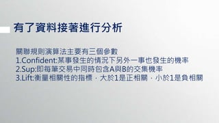 有了資料接著進行分析
關聯規則演算法主要有三個參數
1.Confident:某事發生的情況下另外一事也發生的機率
2.Sup:即每筆交易中同時包含A與B的交集機率
3.Lift:衡量相關性的指標，大於1是正相關，小於1是負相關
 