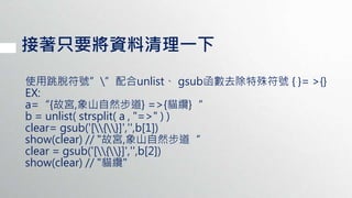 接著只要將資料清理一下
使用跳脫符號””配合unlist、 gsub函數去除特殊符號 { }= >{}
EX:
a=“{故宮,象山自然步道} =>{貓纜}“
b = unlist( strsplit( a , "=>" ) )
clear= gsub('[{}]','',b[1])
show(clear) // "故宮,象山自然步道“
clear = gsub('[{}]','',b[2])
show(clear) // "貓纜"
 