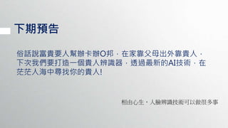 下期預告
俗話說富貴要人幫辦卡辦O邦，在家靠父母出外靠貴人，
下次我們要打造一個貴人辨識器，透過最新的AI技術，在
茫茫人海中尋找你的貴人!
相由心生，人臉辨識技術可以做很多事
 