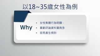 以18~35歲女性為例
PPT模板：www.1ppt.com/moban/ PPT素材：www.1ppt.com/sucai/
PPT背景：www.1ppt.com/beijing/ PPT图表：www.1ppt.com/tubiao/
PPT下载：www.1ppt.com/xiazai/ PPT教程： www.1ppt.com/powerpoint/
资料下载：www.1ppt.com/ziliao/ 范文下载：www.1ppt.com/fanwen/
试卷下载：www.1ppt.com/shiti/ 教案下载：www.1ppt.com/jiaoan/
PPT论坛：www.1ppt.cn PPT课件：www.1ppt.com/kejian/
语文课件：www.1ppt.com/kejian/yuw en/ 数学课件：www.1ppt.com/kejian/shuxue/
英语课件：www.1ppt.com/kejian/ying yu/ 美术课件：www.1ppt.com/kejian/meishu/
科学课件：www.1ppt.com/kejian/kexue/ 物理课件：www.1ppt.com/kejian/wuli/
化学课件：www.1ppt.com/kejian/huaxue/ 生物课件：www.1ppt.com/kejian/shengwu/
地理课件：www.1ppt.com/kejian/dili/ 历史课件：www.1ppt.com/kejian/lishi/
Why
• 女性集體行為明顯，
• 喜歡評論資料量夠多
• 容易產生規則
 