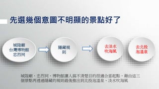 先選幾個意圖不明顯的景點好了
城隍廟
台灣博物館
忠烈祠
隱藏規
則
去淡水
吹海風
去北投
泡溫泉
城隍廟、忠烈祠、博物館讓人搞不清楚目的很適合當起點，藉由這三
個景點再透過隱藏的規則最後推出到北投泡溫泉、淡水吹海風
 