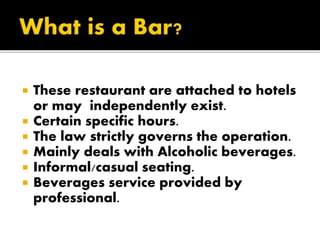  These restaurant are attached to hotels
or may independently exist.
 Certain specific hours.
 The law strictly governs the operation.
 Mainly deals with Alcoholic beverages.
 Informal/casual seating.
 Beverages service provided by
professional.
 