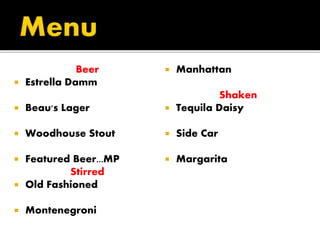 Beer
 Estrella Damm
 Beau's Lager
 Woodhouse Stout
 Featured Beer...MP
Stirred
 Old Fashioned
 Montenegroni
 Manhattan
Shaken
 Tequila Daisy
 Side Car
 Margarita
 