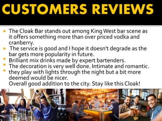  The Cloak Bar stands out among King West bar scene as
it offers something more than over priced vodka and
cranberry.
 The service is good and I hope it doesn't degrade as the
bar gets more popularity in future.
 Brilliant mix drinks made by expert bartenders.
 The decoration is very well done. Intimate and romantic.
 they play with lights through the night but a bit more
deemed would be nicer.
Overall good addition to the city. Stay like this Cloak!
CUSTOMERS REVIEWS
 
