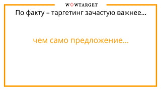 По факту – таргетинг зачастую важнее…
чем само предложение…
 