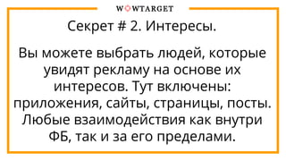 Секрет # 2. Интересы.
Вы можете выбрать людей, которые
увидят рекламу на основе их
интересов. Тут включены:
приложения, сайты, страницы, посты.
Любые взаимодействия как внутри
ФБ, так и за его пределами.
 