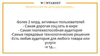 Конечно я мог бы долго рассказывать…
-Более 2 млрд. активных пользователей
- Самая дорогая соц.сеть в мире
- Самая платежеспособная аудитория
-Самые передовые технологические решения
-Есть любая аудитория для любого товара или
услуги
-и тд….
 