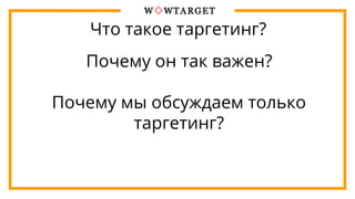 Что такое таргетинг?
Почему он так важен?
Почему мы обсуждаем только
таргетинг?
 