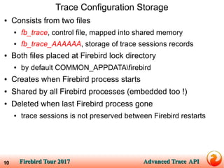 Firebird Tour 2017Firebird Tour 2017 Advanced TraceAdvanced Trace APIAPI10
Trace Configuration Storage
● Consists from two files
● fb_trace, control file, mapped into shared memory
● fb_trace_AAAAAA, storage of trace sessions records
● Both files placed at Firebird lock directory
● by default COMMON_APPDATAfirebird
● Creates when Firebird process starts
● Shared by all Firebird processes (embedded too !)
● Deleted when last Firebird process gone
● trace sessions is not preserved between Firebird restarts
 
